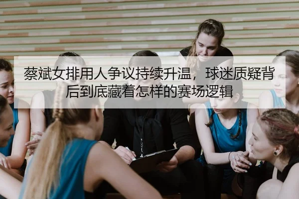蔡斌女排用人争议持续升温，球迷质疑背后到底藏着怎样的赛场逻辑
