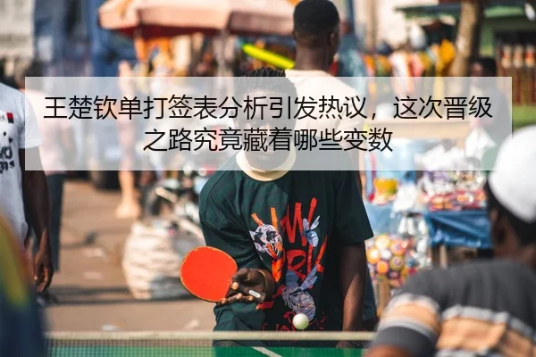 王楚钦单打签表分析引发热议，这次晋级之路究竟藏着哪些变数
